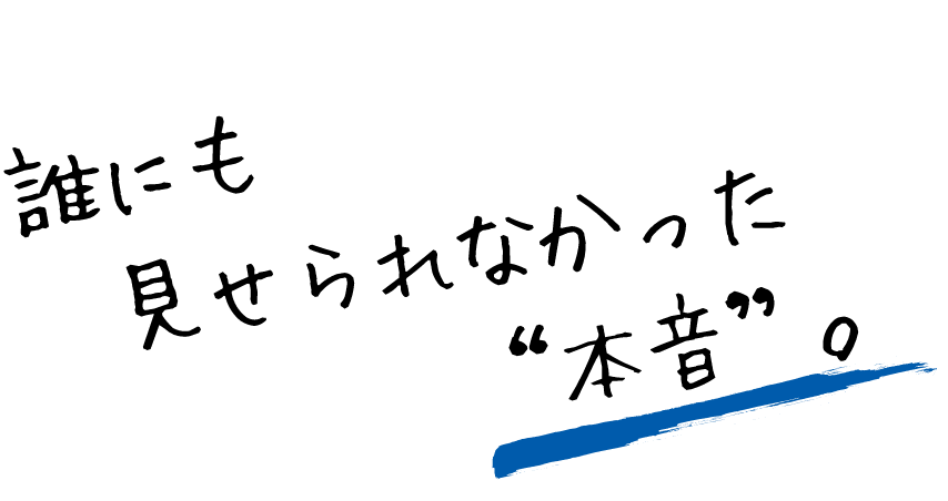 誰にも見せられなかった“本音”。